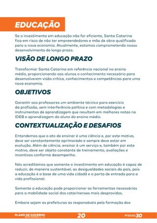 SANTA CATARINA 2023 – 2026
PLANO DE GOVERNO
20
 
EDUCAÇÃO
Se o investimento em educação não for eficiente, Santa Catarina
fica em risco de não ter empreendedores e mão de obra qualificada
para a nova economia. Atualmente, estamos comprometendo nosso
desenvolvimento de longo prazo.
VISÃO DE LONGO PRAZO
Transformar Santa Catarina em referência nacional no ensino
médio, proporcionando aos alunos o conhecimento necessário para
desenvolverem visão crítica, conhecimentos e competências para uma
nova economia.
OBJETIVOS
Garantir aos professores um ambiente técnico para exercício
da profissão, sem interferência política e com metodologias e
instrumentos de aprendizagem que resultem em melhores notas no
IDEB e aprendizagem do aluno do ensino médio.
CONTEXTUALIZAÇÃO E DESAFIOS
Entendemos que o ato de ensinar é uma ciência e, por este motivo,
deve ser constantemente aprimorado e sempre deve estar em
evolução. Além de ciência, ensinar é um serviço e, também por este
motivo, deve ser objeto constante de treinamento, avaliações e
incentivos conforme desempenho.
Nós acreditamos que somente o investimento em educação é capaz de
reduzir, de maneira sustentável, as desigualdades sociais do país, pois
a educação é a base de uma vida cidadã e a porta de entrada para a
vida profissional.
Somente a educação pode proporcionar as ferramentas necessárias
para a mobilidade social dos catarinenses mais desprovidos.
Embora sejam as prefeituras as responsáveis pela formação dos
 