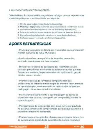 SANTA CATARINA 2023 – 2026
PLANO DE GOVERNO
23
o desenvolvimento do PPE 2025/2034.
O Novo Plano Estadual de Educação deve reforçar pontos importantes
e estratégicos para o ensino médio, em especial:
1.	 Oferta adaptada à infraestrutura das escolas;
2.	 Modelo pedagógico que valoriza as questões sócio-econômicas locais;
3.	 Alinhamento do ensino médio com as demandas de mercado;
4.	 Educação à distância, em especial para Ensino de Jovens e Adultos;
5.	 Carga horária privilegiando o ensino e a experiência do aluno;
6.	 Professores com formação profissional específica.
AÇÕES ESTRATÉGICAS
- Privilegiar o repasse de ICMS aos municípios que apresentam
melhor evolução do IDEB Municipal;
- Institucionalizar uma política de incentivo ao mérito,
incluindo premiações por desempenho;
- Blindar a secretaria de educação das interferências de
políticas partidárias e enfrentar culturas e atitudes que não
favorecem a educação por meio de uma aprimorada gestão
técnica da secretaria;
- Promover cursos de formação complementar aos
professores na área de metodologia de ensino e instrumentos
de aprendizagem, compensando as deficiências da prática
pedagógica do ensino superior brasileiro;
- Monitorar bimestralmente a aprendizagem de todos os
alunos da rede pública, corrigindo em tempo dificuldades de
aprendizagem;
- Planejamento de longo prazo com base curricular pautada
no desenvolvimento de competências para a nova economia e
papel do cidadão na sociedade;
- Proporcionar a vivência dos alunos em empresas e indústrias
de suas regiões, expandindo sua visão de mundo e convívio
 