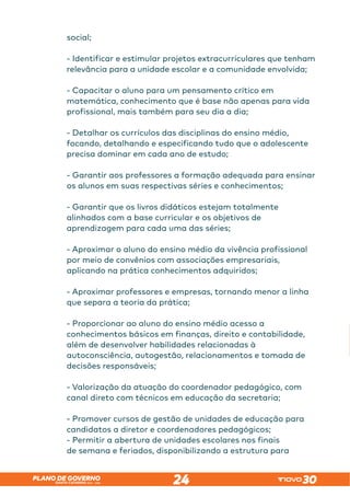 SANTA CATARINA 2023 – 2026
PLANO DE GOVERNO
24
social;
- Identificar e estimular projetos extracurriculares que tenham
relevância para a unidade escolar e a comunidade envolvida;
- Capacitar o aluno para um pensamento crítico em
matemática, conhecimento que é base não apenas para vida
profissional, mais também para seu dia a dia;
- Detalhar os currículos das disciplinas do ensino médio,
focando, detalhando e especificando tudo que o adolescente
precisa dominar em cada ano de estudo;
- Garantir aos professores a formação adequada para ensinar
os alunos em suas respectivas séries e conhecimentos;
- Garantir que os livros didáticos estejam totalmente
alinhados com a base curricular e os objetivos de
aprendizagem para cada uma das séries;
- Aproximar o aluno do ensino médio da vivência profissional
por meio de convênios com associações empresariais,
aplicando na prática conhecimentos adquiridos;
- Aproximar professores e empresas, tornando menor a linha
que separa a teoria da prática;
- Proporcionar ao aluno do ensino médio acesso a
conhecimentos básicos em finanças, direito e contabilidade,
além de desenvolver habilidades relacionadas à
autoconsciência, autogestão, relacionamentos e tomada de
decisões responsáveis;
- Valorização da atuação do coordenador pedagógico, com
canal direto com técnicos em educação da secretaria;
- Promover cursos de gestão de unidades de educação para
candidatos a diretor e coordenadores pedagógicos;
- Permitir a abertura de unidades escolares nos finais
de semana e feriados, disponibilizando a estrutura para
 