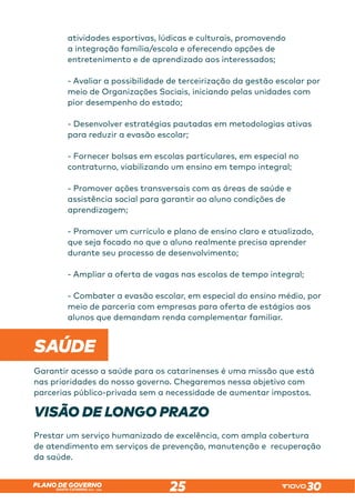 SANTA CATARINA 2023 – 2026
PLANO DE GOVERNO
25
atividades esportivas, lúdicas e culturais, promovendo
a integração família/escola e oferecendo opções de
entretenimento e de aprendizado aos interessados;
- Avaliar a possibilidade de terceirização da gestão escolar por
meio de Organizações Sociais, iniciando pelas unidades com
pior desempenho do estado;
- Desenvolver estratégias pautadas em metodologias ativas
para reduzir a evasão escolar;
- Fornecer bolsas em escolas particulares, em especial no
contraturno, viabilizando um ensino em tempo integral;
- Promover ações transversais com as áreas de saúde e
assistência social para garantir ao aluno condições de
aprendizagem;
- Promover um currículo e plano de ensino claro e atualizado,
que seja focado no que o aluno realmente precisa aprender
durante seu processo de desenvolvimento;
- Ampliar a oferta de vagas nas escolas de tempo integral;
- Combater a evasão escolar, em especial do ensino médio, por
meio de parceria com empresas para oferta de estágios aos
alunos que demandam renda complementar familiar.
SAÚDE
Garantir acesso a saúde para os catarinenses é uma missão que está
nas prioridades do nosso governo. Chegaremos nessa objetivo com
parcerias público-privada sem a necessidade de aumentar impostos.
VISÃO DE LONGO PRAZO
Prestar um serviço humanizado de excelência, com ampla cobertura
de atendimento em serviços de prevenção, manutenção e recuperação
da saúde.
 