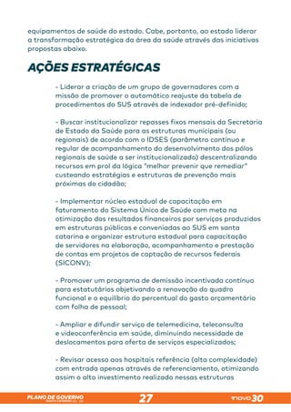 SANTA CATARINA 2023 – 2026
PLANO DE GOVERNO
27
equipamentos de saúde do estado. Cabe, portanto, ao estado liderar
a transformação estratégica da área da saúde através das iniciativas
propostas abaixo.
AÇÕES ESTRATÉGICAS
- Liderar a criação de um grupo de governadores com a
missão de promover o automático reajuste da tabela de
procedimentos do SUS através de indexador pré-definido;
- Buscar institucionalizar repasses fixos mensais da Secretaria
de Estado da Saúde para as estruturas municipais (ou
regionais) de acordo com o IDSES (parâmetro contínuo e
regular de acompanhamento do desenvolvimento dos pólos
regionais de saúde a ser institucionalizado) descentralizando
recursos em prol da lógica “melhor prevenir que remediar”
custeando estratégias e estruturas de prevenção mais
próximas do cidadão;
- Implementar núcleo estadual de capacitação em
faturamento do Sistema Único de Saúde com meta na
otimização dos resultados financeiros por serviços produzidos
em estruturas públicas e conveniadas ao SUS em santa
catarina e organizar estrutura estadual para capacitação
de servidores na elaboração, acompanhamento e prestação
de contas em projetos de captação de recursos federais
(SICONV);
- Promover um programa de demissão incentivada contínuo
para estatutários objetivando a renovação do quadro
funcional e o equilíbrio do percentual do gasto orçamentário
com folha de pessoal;
- Ampliar e difundir serviço de telemedicina, teleconsulta
e videoconferência em saúde, diminuindo necessidade de
deslocamentos para oferta de serviços especializados;
- Revisar acesso aos hospitais referência (alta complexidade)
com entrada apenas através de referenciamento, otimizando
assim o alto investimento realizado nessas estruturas
 