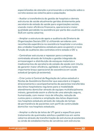 SANTA CATARINA 2023 – 2026
PLANO DE GOVERNO
28
especializadas de atenção e promovendo a orientação sobre o
correto acesso ao sistema para a população;
- Avaliar a transferência da gestão de hospitais e demais
estruturas de saúde atualmente geridas diretamente pela
secretaria de estado da saúde para organizações sociais;
visando maior eficiência financeira, operacional e maior
qualidade percebida na assistência por parte dos usuários do
SUS em santa catarina;
- Ampliar a estrutura de apoio e auditoria da Diretoria de
Organizações Sociais (OS´s) utilizando servidores com
reconhecida experiência na assistência hospitalar e oriundos
das unidades hospitalares estaduais para ocuparem a nova
função de auditores dos contratos entre estado e OS´s;
- Centralizar estruturas e repassar para a empresa
contratada através de licitação a gestão integrada da
armazenagem e distribuição de estoques materiais e
medicamentos da secretaria de estado da saúde com intuito
de garantir maior eficiência, agilidade e confiança neste
importante braço operacional da assistência em saúde
estadual (projeto já existente);
- Criar junto à Central de Regulação de Leitos estadual o
Núcleo de Assistência Domiciliar que executará a triagem,
direcionamento e acompanhamento de pacientes transferidos
dos leitos hospitalares regulares para a modalidade
atendimento domiciliar através de equipes multidisciplinares
móveis, garantindo assim a oferta de uma atenção segura,
humanizada, com menor risco de infecção, redução de
custos para o sistema e ampliação dos leitos disponíveis
nos hospitais estaduais através da redução do tempo
de permanência de pacientes com perfil de continuidade
domiciliar nos hospitais estaduais;
- Ampliar a oferta de leitos de UTI geral e específicos para
tratamento de queimados adultos e pediátricos em santa
catarina através da transformação de estruturas já existentes
ou ainda do estabelecimento de convênios com estruturas
 