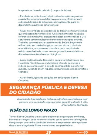 SANTA CATARINA 2023 – 2026
PLANO DE GOVERNO
29
hospitalares da rede privada (compra de leitos);
- Estabelecer junto às secretarias de educação, segurança
e assistência social um definitivo plano de enfrentamento
e disponibilização de estruturas de tratamento para os
dependentes químicos catarinenses;
- Atuar no combate aos acidentes de trânsito e traumatismos
que impactam fortemente no funcionamento dos hospitais
referência em trauma, bloqueando leitos de internação e UTI,
saturando centro cirúrgico e cancelando cirurgias eletivas.
Trabalho conjunto entre secretarias de Saúde, Segurança
e Educação em médio/longo prazo com vistas a diminuir
a incidência e, em paralelo, transferir para hospitais de
média complexidade casos menos graves liberando leitos e
dinamizando outras frentes cirúrgicas.
- Apoio institucional e financeiro para o fortalecimento dos
Hospitais Filantrópicos e Municipais através de metas e
índices que comprovem a devida contrapartida ao sistema
público, evitando assim repasses desvinculados de parâmetros
técnicos;
- Atrair instituições de pesquisa em saúde para Santa
Catarina.
 
SEGURANÇA PÚBLICA E DEFESA
DO CIDADÃO
A sociedade é formada por todos os indivíduos, o estado que quer
garantir uma sociedade segura precisa garantir o direito à vida,
propriedade e liberdade.
VISÃO DE LONGO PRAZO
Tornar Santa Catarina um estado ainda mais seguro para mulheres,
homens e crianças, onde nenhum cidadão tenha receio ou sensação de
insegurança, que tenha condições de viver e empreender sem qualquer
risco a sua integridade física, moral ou ao seu patrimônio.
 