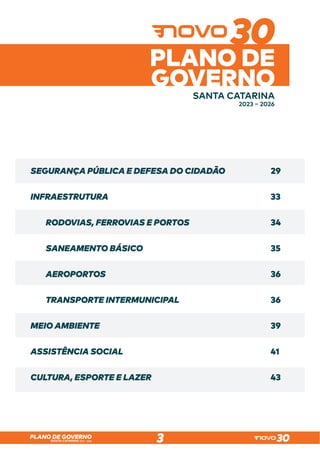 SANTA CATARINA 2023 – 2026
PLANO DE GOVERNO
3
SANTA CATARINA
2023 – 2026
PLANO DE
GOVERNO
SEGURANÇA PÚBLICA E DEFESA DO CIDADÃO
INFRAESTRUTURA
RODOVIAS, FERROVIAS E PORTOS
SANEAMENTO BÁSICO
AEROPORTOS
TRANSPORTE INTERMUNICIPAL
MEIO AMBIENTE
ASSISTÊNCIA SOCIAL
CULTURA, ESPORTE E LAZER
29
33
34
35
36
36
39
41
43
 
