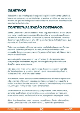 SANTA CATARINA 2023 – 2026
PLANO DE GOVERNO
30
OBJETIVOS
Redesenhar as estratégias de segurança pública em Santa Catarina,
buscando parcerias com a iniciativa privada e prefeituras, usando um
modelo de gestão de segurança baseado em evidências e combatendo
as origens da violência.
CONTEXTUALIZAÇÃO E DESAFIOS:
Santa Catarina é um dos estados mais seguros do Brasil e esse título
tem total relação com nosso ambiente cultural e econômico. Somos
um estado empreendedor por natureza, temos as menores taxas de
desemprego do Brasil, um alto IDH e renda média do trabalhador que
equivale a 2,5 salários mínimos.
Todo esse contexto, além da excelente qualidade das nossas forças
policiais, contribui para que o estado permita ao cidadão uma
sensação de segurança que permita desenvolver suas atividades com
maior tranquilidade.
Mas, não podemos esquecer que há sensação de segurança em
comparação ao restante do país e não significa que não existam
desafios para a segurança.
Não podemos mais tratar os desafios de segurança com o jargão
de “bandido bom, é bandido morto”, muito menos de classificar o
“bandido como vítima da sociedade”.
Precisamos tratar o assunto com a atenção que ele merece para que
não sejamos reféns, em nossas próprias propriedades, enquanto a
violência e desordem se alastram, deixando o estado inseguro e, como
tal, um lugar ruim para se viver e empreender.
Esta dinâmica, este círculo vicioso, compromete toda a economia,
gerando ausência de empreendimentos, comércios e serviços, em
especial o turismo em Santa Catarina, que geram emprego e renda.
Além dos dos crimes mais comuns, como Roubo, Furto e Latrocínio,
Santa Catarina sofre com homicídios. O homicídio permanece
 