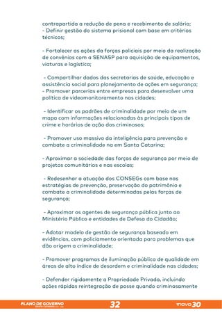 SANTA CATARINA 2023 – 2026
PLANO DE GOVERNO
32
contrapartida a redução de pena e recebimento de salário;
- Definir gestão do sistema prisional com base em critérios
técnicos;
- Fortalecer as ações da forças policiais por meio da realização
de convênios com a SENASP para aquisição de equipamentos,
viaturas e logística;
- Compartilhar dados das secretarias de saúde, educação e
assistência social para planejamento de ações em segurança;
- Promover parcerias entre empresas para desenvolver uma
política de videomonitoramento nas cidades;
- Identificar os padrões de criminalidade por meio de um
mapa com informações relacionadas às principais tipos de
crime e horários de ação dos criminosos;
- Promover uso massivo da inteligência para prevenção e
combate a criminalidade na em Santa Catarina;
- Aproximar a sociedade das forças de segurança por meio de
projetos comunitários e nas escolas;
- Redesenhar a atuação dos CONSEGs com base nas
estratégias de prevenção, preservação do patrimônio e
combate a criminalidade determinadas pelas forças de
segurança;
- Aproximar os agentes de segurança pública junto ao
Ministério Público e entidades de Defesa do Cidadão;
- Adotar modelo de gestão de segurança baseado em
evidências, com policiamento orientada para problemas que
dão origem a criminalidade;
- Promover programas de iluminação pública de qualidade em
áreas de alto índice de desordem e criminalidade nas cidades;
- Defender rigidamente a Propriedade Privada, incluindo
ações rápidas reintegração de posse quando criminosamente
 
