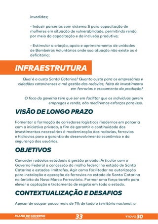 SANTA CATARINA 2023 – 2026
PLANO DE GOVERNO
33
invadidas;
- Induzir parcerias com sistema S para capacitação de
mulheres em situação de vulnerabilidade, permitindo renda
por meio da capacitação e da inclusão produtiva;
- Estimular a criação, apoio e aprimoramento de unidades
de Bombeiros Voluntários onde sua atuação não existe ou é
deficitária;
 
INFRAESTRUTURA
Qual é o custo Santa Catarina? Quanto custa para os empresários e
cidadãos catarinenses a má gestão das rodovias, falta de investimento
em ferrovias e escoamento da produção?
O foco do governo tem que ser em facilitar que os indivíduos gerem
empregos e renda, não mediremos esforços para isso.
VISÃO DE LONGO PRAZO
Fomentar a formação de corredores logísticos modernos em parceria
com a iniciativa privada, a fim de garantir a continuidade dos
investimentos necessários à modernização das rodovias, ferrovias
e hidrovias para a garantia do desenvolvimento econômico e da
segurança dos usuários.
OBJETIVOS
Conceder rodovias estaduais à gestão privada. Articular com o
Governo Federal a concessão da malha federal no estado de Santa
Catarina e estados limítrofes. Agir como facilitador na autorização
para instalação e operação de ferrovias no estado de Santa Catarina
no âmbito do Novo Marco Ferroviário. Formar uma força tarefa para
elevar a captação e tratamento de esgoto em todo o estado.
CONTEXTUALIZAÇÃO E DESAFIOS
Apesar de ocupar pouco mais de 1% de todo o território nacional, o
 