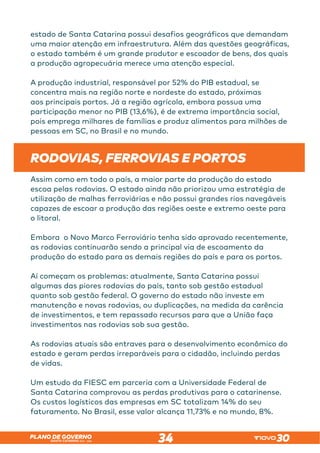 SANTA CATARINA 2023 – 2026
PLANO DE GOVERNO
34
estado de Santa Catarina possui desafios geográficos que demandam
uma maior atenção em infraestrutura. Além das questões geográficas,
o estado também é um grande produtor e escoador de bens, dos quais
a produção agropecuária merece uma atenção especial.
A produção industrial, responsável por 52% do PIB estadual, se
concentra mais na região norte e nordeste do estado, próximas
aos principais portos. Já a região agrícola, embora possua uma
participação menor no PIB (13,6%), é de extrema importância social,
pois emprega milhares de famílias e produz alimentos para milhões de
pessoas em SC, no Brasil e no mundo.
RODOVIAS, FERROVIAS E PORTOS	
Assim como em todo o país, a maior parte da produção do estado
escoa pelas rodovias. O estado ainda não priorizou uma estratégia de
utilização de malhas ferroviárias e não possui grandes rios navegáveis
capazes de escoar a produção das regiões oeste e extremo oeste para
o litoral.
Embora o Novo Marco Ferroviário tenha sido aprovado recentemente,
as rodovias continuarão sendo a principal via de escoamento da
produção do estado para as demais regiões do país e para os portos.
Aí começam os problemas: atualmente, Santa Catarina possui
algumas das piores rodovias do país, tanto sob gestão estadual
quanto sob gestão federal. O governo do estado não investe em
manutenção e novas rodovias, ou duplicações, na medida da carência
de investimentos, e tem repassado recursos para que a União faça
investimentos nas rodovias sob sua gestão.
As rodovias atuais são entraves para o desenvolvimento econômico do
estado e geram perdas irreparáveis para o cidadão, incluindo perdas
de vidas.
Um estudo da FIESC em parceria com a Universidade Federal de
Santa Catarina comprovou as perdas produtivas para o catarinense.
Os custos logísticos das empresas em SC totalizam 14% do seu
faturamento. No Brasil, esse valor alcança 11,73% e no mundo, 8%.
 
