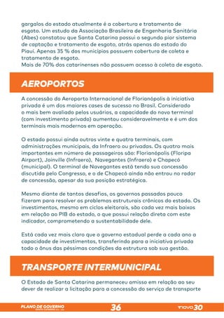 SANTA CATARINA 2023 – 2026
PLANO DE GOVERNO
36
gargalos do estado atualmente é a cobertura e tratamento de
esgoto. Um estudo da Associação Brasileira de Engenharia Sanitária
(Abes) constatou que Santa Catarina possui o segundo pior sistema
de captação e tratamento de esgoto, atrás apenas do estado do
Piauí. Apenas 35 % dos municípios possuem cobertura de coleta e
tratamento de esgoto.
Mais de 70% dos catarinenses não possuem acesso à coleta de esgoto.
AEROPORTOS
A concessão do Aeroporto Internacional de Florianópolis à iniciativa
privada é um dos maiores cases de sucesso no Brasil. Considerado
o mais bem avaliado pelos usuários, a capacidade do novo terminal
(com investimento privado) aumentou consideravelmente e é um dos
terminais mais modernos em operação.
O estado possui ainda outros vinte e quatro terminais, com
administrações municipais, da Infraero ou privadas. Os quatro mais
importantes em número de passageiros são: Florianópolis (Floripa
Airport), Joinville (Infraero), Navegantes (Infraero) e Chapecó
(municipal). O terminal de Navegantes está tendo sua concessão
discutida pelo Congresso, e o de Chapecó ainda não entrou no radar
de concessão, apesar da sua posição estratégica.
Mesmo diante de tantos desafios, os governos passados pouco
fizeram para resolver os problemas estruturais crônicos do estado. Os
investimentos, mesmo em ciclos eleitorais, são cada vez mais baixos
em relação ao PIB do estado, o que possui relação direta com este
indicador, comprometendo a sustentabilidade dele.
Está cada vez mais claro que o governo estadual perde a cada ano a
capacidade de investimentos, transferindo para a iniciativa privada
todo o ônus das péssimas condições da estrutura sob sua gestão.
TRANSPORTE INTERMUNICIPAL
O Estado de Santa Catarina permaneceu omisso em relação ao seu
dever de realizar a licitação para a concessão do serviço de transporte
 