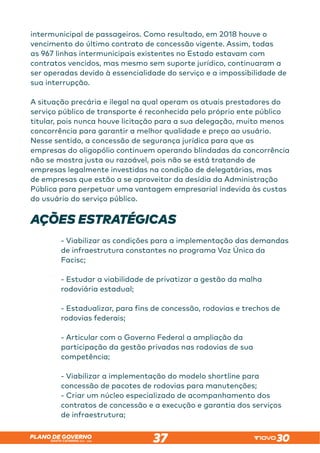 SANTA CATARINA 2023 – 2026
PLANO DE GOVERNO
37
intermunicipal de passageiros. Como resultado, em 2018 houve o
vencimento do último contrato de concessão vigente. Assim, todas
as 967 linhas intermunicipais existentes no Estado estavam com
contratos vencidos, mas mesmo sem suporte jurídico, continuaram a
ser operadas devido à essencialidade do serviço e a impossibilidade de
sua interrupção.
A situação precária e ilegal na qual operam os atuais prestadores do
serviço público de transporte é reconhecida pelo próprio ente público
titular, pois nunca houve licitação para a sua delegação, muito menos
concorrência para garantir a melhor qualidade e preço ao usuário.
Nesse sentido, a concessão de segurança jurídica para que as
empresas do oligopólio continuem operando blindadas da concorrência
não se mostra justa ou razoável, pois não se está tratando de
empresas legalmente investidas na condição de delegatárias, mas
de empresas que estão a se aproveitar da desídia da Administração
Pública para perpetuar uma vantagem empresarial indevida às custas
do usuário do serviço público.
AÇÕES ESTRATÉGICAS
- Viabilizar as condições para a implementação das demandas
de infraestrutura constantes no programa Voz Única da
Facisc;
- Estudar a viabilidade de privatizar a gestão da malha
rodoviária estadual;
- Estadualizar, para fins de concessão, rodovias e trechos de
rodovias federais;
- Articular com o Governo Federal a ampliação da
participação da gestão privadas nas rodovias de sua
competência;
- Viabilizar a implementação do modelo shortline para
concessão de pacotes de rodovias para manutenções;
- Criar um núcleo especializado de acompanhamento dos
contratos de concessão e a execução e garantia dos serviços
de infraestrutura;
 