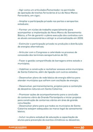 SANTA CATARINA 2023 – 2026
PLANO DE GOVERNO
38
- Agir como um articulador/fomentador na permissão
de operação de trechos ferroviários à luz do Novo Marco
Ferroviário, em vigor;
- Ampliar a participação privada nos portos e aeroportos
estaduais;
- Formar um núcleo de trabalho especialmente para
acompanhar a implantação do Novo Marco do Saneamento
Básico, a fim de garantir a plena execução dos contratos com
as atuais concessionárias e atingir a universalização em 2033;
- Estimular a participação privada na produção e distribuição
de energias alternativas;
- Articular com o Congresso a celeridade no processo de
concessão dos terminais aeroportuários de SC;
- Fazer a gestão compartilhada de barragens entre estado e
municípios;
- Viabilizar a construção e revitalizar acessos entre municípios
de Santa Catarina, além da ligação com outros estados;
- Desenvolver plano de rede básica de energia elétrica para
atender municípios que sofrem com oscilação de energia;
- Desenvolver, permanentemente, projetos para a contenção
de desastres naturais em Santa Catarina;
- Promover ações de acompanhamento para a conclusão
do contorno viário da Grande Florianópolis e iniciar projetos
para construção de contornos viários em área de grande
conurbação;
- Desenvolver plano para que todos os municípios de Santa
Catarina estejam adequados ao marco legal do saneamento
básico;
- Incluir no plano estadual de educação a capacitação de
alunos para prevenção de eventos climáticos ou desastres;
 