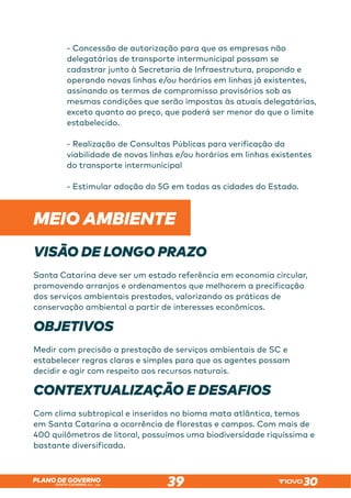 SANTA CATARINA 2023 – 2026
PLANO DE GOVERNO
39
- Concessão de autorização para que as empresas não
delegatárias de transporte intermunicipal possam se
cadastrar junto à Secretaria de Infraestrutura, propondo e
operando novas linhas e/ou horários em linhas já existentes,
assinando os termos de compromisso provisórios sob as
mesmas condições que serão impostas às atuais delegatárias,
exceto quanto ao preço, que poderá ser menor do que o limite
estabelecido.
- Realização de Consultas Públicas para verificação da
viabilidade de novas linhas e/ou horários em linhas existentes
do transporte intermunicipal
- Estimular adoção do 5G em todas as cidades do Estado.
MEIO AMBIENTE
VISÃO DE LONGO PRAZO
Santa Catarina deve ser um estado referência em economia circular,
promovendo arranjos e ordenamentos que melhorem a precificação
dos serviços ambientais prestados, valorizando as práticas de
conservação ambiental a partir de interesses econômicos.
OBJETIVOS
Medir com precisão a prestação de serviços ambientais de SC e
estabelecer regras claras e simples para que os agentes possam
decidir e agir com respeito aos recursos naturais.
CONTEXTUALIZAÇÃO E DESAFIOS
Com clima subtropical e inseridos no bioma mata atlântica, temos
em Santa Catarina a ocorrência de florestas e campos. Com mais de
400 quilômetros de litoral, possuímos uma biodiversidade riquíssima e
bastante diversificada.
 