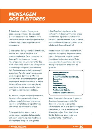 SANTA CATARINA 2023 – 2026
PLANO DE GOVERNO
4
MENSAGEM
AOS ELEITORES
O desejo de criar um futuro com
base nas experiências do passado!
É sobre esse senso de história, essa
compreensão dos caminhos percorridos
até aqui, que queremos deixar essa
mensagem.
É analisando as experiências anteriores,
as bem e as mal-sucedidas, que
nosso estado deve fazer um plano de
desenvolvimento para o futuro.
Não chegamos em um momento dos
mais oportunos. Saímos de uma grande
pandemia global para um ambiente
de inflação descontrolada que corrói
a renda da família catarinense. Juros
elevados para derrotar a inflação
tornam mais difícil empreender, gerar
empregos e desenvolvimento. E ainda,
demograficamente, uma população
mais idosa tende a demandar mais
serviços assistenciais do estado.
Ao mesmo tempo, os desafios servem
de trampolim para candidaturas
políticas populistas, que prometem
soluções simplistas para problemas
complexos e desafios históricos.
Foi em contextos assim, que já
vimos outros estados da federação
trilharem o caminho do déficit fiscal
e da compra de apoio com gastos
injustificados. Invariavelmente
colheram subdesenvolvimento, crises
econômicas e piora nos indicadores
sociais. Com base nessa lição, criamos
um caminho totalmente oposto para
o futuro de Santa Catarina!
Neste documento você encontra um
diagnóstico e plano de governo feito
com a dedicação e respeito que o
cidadão catarinense merece! Este
plano demandou centenas de horas
de especialistas em dez áreas de
governo:
Finanças Públicas,
Transparência,
Desenvolvimento Econômico,
Educação,
Saúde,
Segurança,
Infraestrutura,
Meio Ambiente,
Assistência Social,
Cultura, Esporte e Lazer.
Além dos especialistas participantes
do plano, trouxemos os insights
de quem vivencia os gargalos
catarinenses dia-a-dia, as associações
comerciais, CDLs, e a Federação
das Associações Empresariais de
Santa Catarina, através de seu
levantamento “Voz Única”.
Além dos especialistas participantes
catarinenses dia-a-dia, as associações
 