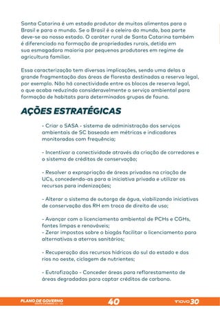 SANTA CATARINA 2023 – 2026
PLANO DE GOVERNO
40
Santa Catarina é um estado produtor de muitos alimentos para o
Brasil e para o mundo. Se o Brasil é o celeiro do mundo, boa parte
deve-se ao nosso estado. O caráter rural de Santa Catarina também
é diferenciado na formação de propriedades rurais, detida em
sua esmagadora maioria por pequenos produtores em regime de
agricultura familiar.
Essa caracterização tem diversas implicações, sendo uma delas a
grande fragmentação das áreas de floresta destinadas a reserva legal,
por exemplo. Não há conectividade entre os blocos de reserva legal,
o que acaba reduzindo consideravelmente o serviço ambiental para
formação de habitats para determinados grupos de fauna.
AÇÕES ESTRATÉGICAS
- Criar o SASA - sistema de administração dos serviços
ambientais de SC baseado em métricas e indicadores
monitorados com frequência;
- Incentivar a conectividade através da criação de corredores e
o sistema de créditos de conservação;
- Resolver a expropriação de áreas privadas na criação de
UCs, concedendo-as para a iniciativa privada e utilizar os
recursos para indenizações;
- Alterar o sistema de outorga de água, viabilizando iniciativas
de conservação dos RH em troca de direito de uso;
- Avançar com o licenciamento ambiental de PCHs e CGHs,
fontes limpas e renováveis;
- Zerar impostos sobre o biogás facilitar o licenciamento para
alternativas a aterros sanitários;
- Recuperação dos recursos hídricos do sul do estado e dos
rios no oeste, ciclagem de nutrientes;
- Eutrofização - Conceder áreas para reflorestamento de
áreas degradadas para captar créditos de carbono.
 
