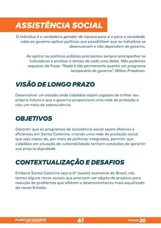 SANTA CATARINA 2023 – 2026
PLANO DE GOVERNO
41
 
ASSISTÊNCIA SOCIAL
O indivíduo é o verdadeiro gerador de riqueza para si e para a sociedade,
cabe ao governo aplicar políticas que possibilitem que os indivíduos se
desenvolvam e não dependam do governo.
Ao aplicar as políticas públicas precisamos sempre acompanhar os
indicadores e analisar o tempo de cada uma delas. Não podemos
esquecer da frase: “Nada é tão permanente quanto um programa
temporário do governo”, Milton Friedman.
VISÃO DE LONGO PRAZO
Desenvolver um estado onde cidadãos sejam capazes de trilhar seu
próprio futuro e que o governo proporcione uma rede de proteção e
não um meio de sobrevivência.
OBJETIVOS
Garantir que os programas de assistência social sejam efetivos e
eficientes em Santa Catarina, criando uma rede de proteção social
que seja capaz de, por meio de políticas integradas, permitir que
cidadãos em situação de vulnerabilidade tenham condições de garantir
sua própria dignidade.
CONTEXTUALIZAÇÃO E DESAFIOS
Embora Santa Catarina seja a 6º (sexta) economia do Brasil, nós
temos alguns riscos sociais que precisam ser objeto de projetos para
redução de problemas que afetam o desenvolvimento mais equalizado
do nosso Estado.
 