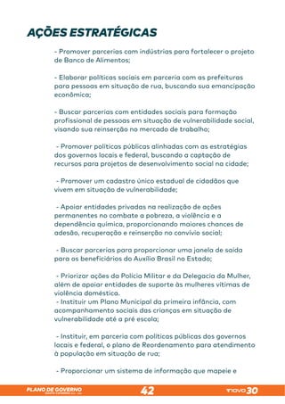 SANTA CATARINA 2023 – 2026
PLANO DE GOVERNO
42
AÇÕES ESTRATÉGICAS
- Promover parcerias com indústrias para fortalecer o projeto
de Banco de Alimentos;
- Elaborar políticas sociais em parceria com as prefeituras
para pessoas em situação de rua, buscando sua emancipação
econômica;
- Buscar parcerias com entidades sociais para formação
profissional de pessoas em situação de vulnerabilidade social,
visando sua reinserção no mercado de trabalho;
- Promover políticas públicas alinhadas com as estratégias
dos governos locais e federal, buscando a captação de
recursos para projetos de desenvolvimento social na cidade;
- Promover um cadastro único estadual de cidadãos que
vivem em situação de vulnerabilidade;
- Apoiar entidades privadas na realização de ações
permanentes no combate a pobreza, a violência e a
dependência química, proporcionando maiores chances de
adesão, recuperação e reinserção no convívio social;
- Buscar parcerias para proporcionar uma janela de saída
para os beneficiários do Auxílio Brasil no Estado;
- Priorizar ações da Polícia Militar e da Delegacia da Mulher,
além de apoiar entidades de suporte às mulheres vítimas de
violência doméstica.
- Instituir um Plano Municipal da primeira infância, com
acompanhamento sociais das crianças em situação de
vulnerabilidade até a pré escola;
- Instituir, em parceria com políticas públicas dos governos
locais e federal, o plano de Reordenamento para atendimento
à população em situação de rua;
- Proporcionar um sistema de informação que mapeie e
 