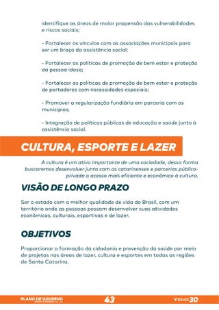 SANTA CATARINA 2023 – 2026
PLANO DE GOVERNO
43
identifique as áreas de maior propensão das vulnerabilidades
e riscos sociais;
- Fortalecer os vínculos com as associações municipais para
ser um braço da assistência social;
- Fortalecer as políticas de promoção de bem estar e proteção
da pessoa idosa;
- Fortalecer as políticas de promoção de bem estar e proteção
de portadores com necessidades especiais;
- Promover a regularização fundiária em parceria com os
municípios;
- Integração de políticas públicas de educação e saúde junto à
assistência social. 
CULTURA, ESPORTE E LAZER
A cultura é um ativo importante de uma sociedade, dessa forma
buscaremos desenvolver junto com os catarinenses e parcerias público-
privada o acesso mais eficiente e econômico à cultura.
VISÃO DE LONGO PRAZO
Ser o estado com a melhor qualidade de vida do Brasil, com um
território onde as pessoas possam desenvolver suas atividades
econômicas, culturais, esportivas e de lazer.
OBJETIVOS
Proporcionar a formação da cidadania e prevenção da saúde por meio
de projetos nas áreas de lazer, cultura e esportes em todas as regiões
de Santa Catarina.
 