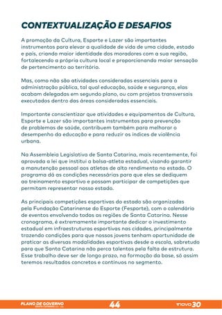 SANTA CATARINA 2023 – 2026
PLANO DE GOVERNO
44
CONTEXTUALIZAÇÃO E DESAFIOS
A promoção da Cultura, Esporte e Lazer são importantes
instrumentos para elevar a qualidade de vida de uma cidade, estado
e país, criando maior identidade dos moradores com a sua região,
fortalecendo a própria cultura local e proporcionando maior sensação
de pertencimento ao território.
Mas, como não são atividades consideradas essenciais para a
administração pública, tal qual educação, saúde e segurança, elas
acabam delegadas em segundo plano, ou com projetos transversais
executados dentro das áreas consideradas essenciais.
Importante conscientizar que atividades e equipamentos de Cultura,
Esporte e Lazer são importantes instrumentos para prevenção
de problemas de saúde, contribuem também para melhorar o
desempenho da educação e para reduzir os índices de violência
urbana.
Na Assembleia Legislativa de Santa Catarina, mais recentemente, foi
aprovada a lei que institui a bolsa-atleta estadual, visando garantir
a manutenção pessoal aos atletas de alto rendimento no estado. O
programa dá as condições necessárias para que eles se dediquem
ao treinamento esportivo e possam participar de competições que
permitam representar nosso estado.
As principais competições esportivas do estado são organizadas
pela Fundação Catarinense do Esporte (Fesporte), com o calendário
de eventos envolvendo todas as regiões de Santa Catarina. Nesse
cronograma, é extremamente importante dedicar o investimento
estadual em infraestruturas esportivas nas cidades, principalmente
trazendo condições para que nossos jovens tenham oportunidade de
praticar as diversas modalidades esportivas desde a escola, sobretudo
para que Santa Catarina não perca talentos pela falta de estrutura.
Esse trabalho deve ser de longo prazo, na formação da base, só assim
teremos resultados concretos e contínuos no segmento.
 