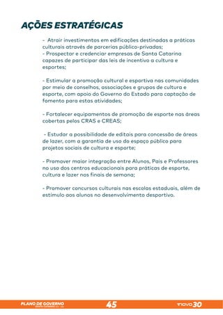 SANTA CATARINA 2023 – 2026
PLANO DE GOVERNO
45
AÇÕES ESTRATÉGICAS
- Atrair investimentos em edificações destinadas a práticas
culturais através de parcerias público-privadas;
- Prospectar e credenciar empresas de Santa Catarina
capazes de participar das leis de incentivo a cultura e
esportes;
- Estimular a promoção cultural e esportiva nas comunidades
por meio de conselhos, associações e grupos de cultura e
esporte, com apoio do Governo do Estado para captação de
fomento para estas atividades;
- Fortalecer equipamentos de promoção de esporte nas áreas
cobertas pelos CRAS e CREAS;
- Estudar a possibilidade de editais para concessão de áreas
de lazer, com a garantia de uso do espaço público para
projetos sociais de cultura e esporte;
- Promover maior integração entre Alunos, Pais e Professores
no uso dos centros educacionais para práticas de esporte,
cultura e lazer nos finais de semana;
- Promover concursos culturais nas escolas estaduais, além de
estímulo aos alunos no desenvolvimento desportivo.
 