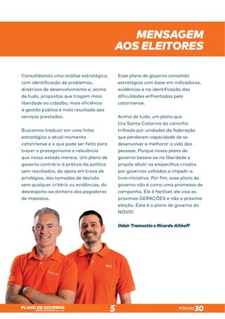 SANTA CATARINA 2023 – 2026
PLANO DE GOVERNO
5
Consolidamos uma análise estratégica,
com identificação de problemas,
diretrizes de desenvolvimento e, acima
de tudo, propostas que tragam mais
liberdade ao cidadão, mais eficiência
à gestão pública e mais resultado aos
serviços prestados.
Buscamos traduzir em uma linha
estratégica o atual momento
catarinense e o que pode ser feito para
trazer o protagonismo e relevância
que nosso estado merece. Um plano de
governo contrário à prática da política
sem resultados, do apoio em troca de
privilégios, das tomadas de decisão
sem qualquer critério ou evidências, do
desrespeito ao dinheiro dos pagadores
de impostos.
Esse plano de governo consolida
estratégias com base em indicadores,
evidências e na identificação das
dificuldades enfrentadas pelo
catarinense.
Acima de tudo, um plano que
tira Santa Catarina do caminho
trilhado por unidades da federação
que perderam capacidade de se
desenvolver e melhorar a vida das
pessoas. Porque nosso plano de
governo baseia-se na liberdade e
propõe abolir os empecilhos criados
por governos voltados a impedir a
livre-iniciativa. Por fim, esse plano de
governo não é como uma promessa de
campanha. Ele é factível, ele visa as
próximas GERAÇÕES e não a próxima
eleição. Este é o plano de governo do
NOVO!
Odair Tramontin e Ricardo Althoff
MENSAGEM
AOS ELEITORES
desrespeito ao dinheiro dos pagadores
de impostos.
campanha. Ele é factível, ele visa as
próximas GERAÇÕES e não a próxima
eleição. Este é o plano de governo do
NOVO!
Odair Tramontin e Ricardo Althoff
 