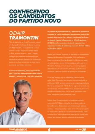 SANTA CATARINA 2023 – 2026
PLANO DE GOVERNO
6
CONHECENDO
OS CANDIDATOS
DO PARTIDO NOVO
ODAIR
TRAMONTIN
Filho de agricultores, Odair Tramontin nasceu
em Campo Erê, no Oeste de Santa Catarina,
em 1962. Trabalhou na roça lidando com os
animais e a vida simples no campo até os
17 anos, quando resolveu ir para a cidade.
Começou sua trajetória profissional como
servente de pedreiro, também foi frentista de
posto de combustíveis, antes de atuar como
auxiliar de escritório e comércio.
Fruto da escola pública, passou no vestibular
para o curso de Direito na Universidade Federal
de Santa Catarina (UFSC). Em 1987, formou-se
em Direito, fez especialização em Direito Penal, tornando-se
Promotor de Justiça com longo e bem-sucedido histórico de
combate à corrupção. Foi o primeiro coordenador do Grupo
de Atuação Especial e Repreensão ao Crime Organizado
(GAECO) de Blumenau, desarticulando organizações e
cassando mandatos de políticos que usavam dinheiro público
em benefício próprio.
Mestre em Ciências Jurídicas, foi professor na Universidade
Regional de Blumenau (Furb) desde 1990, chefiando o
Departamento do Curso de Direito. Em 32 anos nas salas
de aula, ajudou a formar milhares de jovens. Enquanto no
Ministério Público, convivia de perto com as injustiças e
distorções de um país com leis brandas, que beneficia o
criminoso e dificulta a rotina de quem quer empreender.
Foi aí que resolveu sair da indignação e partiu para a
ação. Odair Tramontin teve a sua primeira experiência na
política em 2020, quando concorreu ao cargo de prefeito de
Blumenau pelo partido NOVO. Ele foi a grande novidade na
última eleição, obtendo 22.846 votos, alcançando a terceira
posição no primeiro turno com 14,24%. Por apenas 2 mil
votos, não passou para o segundo turno.
Depois disso, foi aprovado em um segundo processo
seletivo do NOVO para o desafio de ser governador de
Santa Catarina. Especialista em administração pública,
conhece a máquina estatal e sabe como evitar a corrupção
no meio político. Entre as suas principais bandeiras, estão
infraestrutura, educação e saúde, além de um estado mais
enxuto, que forneça serviços essenciais de qualidade.
 