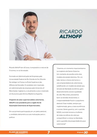 SANTA CATARINA 2023 – 2026
PLANO DE GOVERNO
7
RICARDO
ALTHOFF
Ricardo Althoff tem 40 anos, é empresário e natural de
Criciúma, no sul do estado.
Formado em Administração de Empresas pela
Universidade Federal do Rio Grande do Sul, Ricardo
fez estágio na França na École Supérieure des
Affaires de Grenoble. O candidato tem mestrado
em administração de empresas pela University of
Manchester, Inglaterra, e atualmente cursa o mestrado
em Economia pela Omma-Madrid na Espanha.
Originário do setor supermercadista catarinense,
Althoff é vice-presidente para a região Sul da
Associação Catarinense de Supermercados.
Em sua primeira participação em um pleito eleitoral,
o candidato demonstra as suas motivações para a
política:
“Vivemos um momento importantíssimo
na trajetória de Santa Catarina.
Um momento de escolha entre dois
modelos de estado distintos. Por um
lado, temos a chance de honrar a
veia empreendedora do catarinense,
solidificando um modelo de estado que,
através da liberdade econômica, gera
desenvolvimento social e qualidade
de vida. Mas antes, precisamos
banir as tensões divisionistas, a
irresponsabilidade fiscal e o populismo
eleitoral. Esse modelo, sempre que
implementado, gerou crises econômicas
e sociais. Nosso governo, com o partido
NOVO, reunindo homens e mulheres
de todas as esferas da vida que
compartilham a crença na liberdade,
será o guardião da prosperidade do povo
catarinense!”
 
