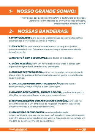 SANTA CATARINA 2023 – 2026
PLANO DE GOVERNO
8
1- NOSSO GRANDE SONHO:
“Tirar poder dos políticos e transferir o poder para as pessoas,
para que sejam capazes de criar um estado próspero,
empreendedor, simples e livre.”
2- NOSSAS BANDEIRAS:
1. OPORTUNIDADES para que nós Catarinenses possamos trabalhar,
empreender e viver cada vez mais e melhor.
2. EDUCAÇÃO de qualidade e conhecimento para que os jovens
possam construir seu futuro em um mundo que está em constante
transformação.
3. RESPEITO À VIDA E SEGURANÇA para todos os cidadãos.
4. SAÚDE ACESSÍVEL com um novo modelo que trate a todos com
dignidade e igualdade, com foco na prevenção.
5. REDES DE PROTEÇÃO SOCIAL como um caminho para a cidadania
plena e fim da pobreza, tratando a todos como iguais e respeitando
suas histórias.
6. QUALIDADE E REPRESENTATIVIDADE POLÍTICA com ética e
transparência, sem privilégios e sem corrupção.
7. GOVERNO RESPONSÁVEL, SIMPLES E DIGITAL, que funcione para o
cidadão, para o trabalhador e para o empreendedor.
8. RESPONSABILIDADE COM AS FUTURAS GERAÇÕES, com foco na
sustentabilidade e um ambiente de negócios moderno, indutor do
desenvolvimento e do empreendedorismo.
9. UMA GESTÃO PROTAGONISTA, sem transferência de
responsabilidade, que corresponda ao esforço diário dos catarinenses,
que têm sangue empreendedor nas veias e fazem do nosso estado um
modelo de desenvolvimento para o Brasil.
 