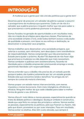 SANTA CATARINA 2023 – 2026
PLANO DE GOVERNO
9
INTRODUÇÃO
A mudança que a gente quer não virá dos políticos que a gente tem!
Devemos parar de procurar um salvador da pátria e passar a assumir
o protagonismo da mudança que queremos. Cada um de nós é o
salvador que a pátria precisa e ninguém melhor que nós para saber o
que precisamos e como podemos promover a mudança.
Somos focados na geração de oportunidades e em resultados reais,
não na criação de privilégios para algumas classes. Precisamos de
uma sociedade simples e livre, onde todos tenham acesso a educação
de qualidade e possam, com base no seu esforço e dedicação, se
desenvolver e conquistar seus projetos.
Vamos trabalhar para desenvolver uma sociedade próspera, que
valorize o sucesso, sem vitimismo, sem desculpas e sem transferência
de responsabilidade. Vamos compreender que não precisamos do
Estado para ajudar o próximo. Ajudar? Só depende de nós fazer algo
que promova a mudança na vida daqueles que mais necessitam.
Vamos combater a pobreza sem assistencialismo, focando na
liberdade para o cidadão empreender promovendo emprego e renda,
garantindo liberdade com responsabilidade.
Vamos entender que o cidadão não precisa de um estado grande
porque é pobre, ele é pobre justamente por ter um estado grande.
Estado este que concentra renda e beneficia “os amigos do rei”,
sempre às custas da maioria silenciosa.
Vamos propor um estado menos intervencionista, com menos
impostos e menos burocracia. Com mais inteligência, eficiência e
eficácia. Ninguém melhor do que cada cidadão para saber a melhor
forma de gastar o seu dinheiro.
Vamos discutir mais ideias e menos pessoas, especialmente quando se
trata do debate político e ideológico. Qualquer embate é construtivo,
desde que seja feito no campo dos princípios e valores. Vamos avaliar
as pessoas, especialmente os políticos, pelo que fizeram ou fazem, não
pelo que dizem, prometem ou por suas intenções. Foco em resultado.
Vamos evitar os atalhos. Eles têm custo elevado, que sempre é
 