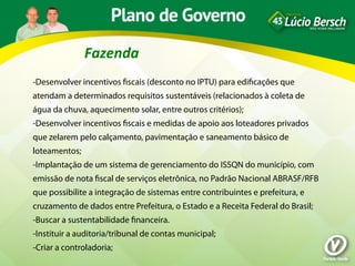 Fazenda	
  
-Desenvolver incentivos ﬁscais (desconto no IPTU) para ediﬁcações que
atendam a determinados requisitos sustentáveis (relacionados à coleta de
água da chuva, aquecimento solar, entre outros critérios);
-Desenvolver incentivos ﬁscais e medidas de apoio aos loteadores privados
que zelarem pelo calçamento, pavimentação e saneamento básico de
loteamentos;
-Implantação de um sistema de gerenciamento do ISSQN do município, com
emissão de nota ﬁscal de serviços eletrônica, no Padrão Nacional ABRASF/RFB
que possibilite a integração de sistemas entre contribuintes e prefeitura, e
cruzamento de dados entre Prefeitura, o Estado e a Receita Federal do Brasil;
-Buscar a sustentabilidade ﬁnanceira.
-Instituir a auditoria/tribunal de contas municipal;
-Criar a controladoria;
 