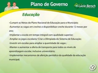 Educação	
  
-Cumprir as Metas do Plano Nacional de Educação para o Município;
-Aumentar as vagas em creches e disponibilizar creche durante 12 meses por
ano;
-Implantar a escola em tempo integral com qualidade superior;
-Ampliar os jogos escolares/ Criar a Olimpíada do Sistema de Educação;
-Investir em escolas para ampliar a quantidade de vagas ;
-Manter e aumentar a oferta de transporte para todos os níveis de
aprendizagem escolar, inclusive universitário;
-Implementar mecanismos de aferição periódico da qualidade da educação
municipal;
 