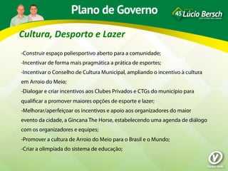 Cultura,	
  Desporto	
  e	
  Lazer	
  
-Construir espaço poliesportivo aberto para a comunidade;
-Incentivar de forma mais pragmática a prática de esportes;
-Incentivar o Conselho de Cultura Municipal, ampliando o incentivo à cultura
em Arroio do Meio;
-Dialogar e criar incentivos aos Clubes Privados e CTGs do município para
qualiﬁcar a promover maiores opções de esporte e lazer;
-Melhorar/aperfeiçoar os incentivos e apoio aos organizadores do maior
evento da cidade, a Gincana The Horse, estabelecendo uma agenda de diálogo
com os organizadores e equipes;
-Promover a cultura de Arroio do Meio para o Brasil e o Mundo;
-Criar a olimpíada do sistema de educação;
 