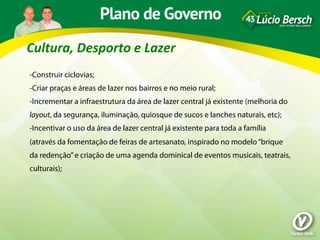 Cultura,	
  Desporto	
  e	
  Lazer	
  
-Construir ciclovias;
-Criar praças e áreas de lazer nos bairros e no meio rural;
-Incrementar a infraestrutura da área de lazer central já existente (melhoria do
layout, da segurança, iluminação, quiosque de sucos e lanches naturais, etc);
-Incentivar o uso da área de lazer central já existente para toda a família
(através da fomentação de feiras de artesanato, inspirado no modelo “brique
da redenção” e criação de uma agenda dominical de eventos musicais, teatrais,
culturais);
 