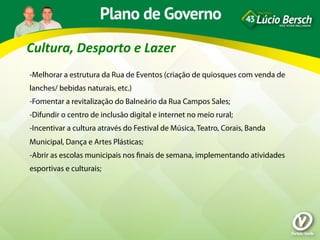 Cultura,	
  Desporto	
  e	
  Lazer	
  
-Melhorar a estrutura da Rua de Eventos (criação de quiosques com venda de
lanches/ bebidas naturais, etc.)
-Fomentar a revitalização do Balneário da Rua Campos Sales;
-Difundir o centro de inclusão digital e internet no meio rural;
-Incentivar a cultura através do Festival de Música, Teatro, Corais, Banda
Municipal, Dança e Artes Plásticas;
-Abrir as escolas municipais nos ﬁnais de semana, implementando atividades
esportivas e culturais;
 