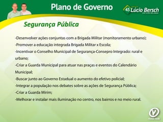 Segurança	
  Pública	
  
-Desenvolver ações conjuntas com a Brigada Militar (monitoramento urbano);
-Promover a educação integrada Brigada Militar x Escola;
-Incentivar o Conselho Municipal de Segurança-Consepro Integrado: rural e
urbano;
-Criar a Guarda Municipal para atuar nas praças e eventos do Calendário
Municipal;
-Buscar junto ao Governo Estadual o aumento do efetivo policial;
-Integrar a população nos debates sobre as ações de Segurança Pública;
-Criar a Guarda Mirim;
-Melhorar e instalar mais iluminação no centro, nos bairros e no meio rural.
 