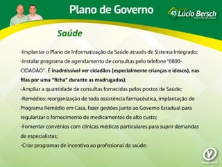 Saúde	
  
-Implantar o Plano de Informatização da Saúde através de Sistema Integrado;
-Instalar programa de agendamento de consultas pelo telefone “0800-
CIDADÃO” . É	
  inadmissível	
  ver	
  cidadãos	
  (especialmente	
  crianças	
  e	
  idosos),	
  nas	
  
ﬁlas	
  por	
  uma	
  “ﬁcha”	
  durante	
  as	
  madrugadas);
-Ampliar a quantidade de consultas fornecidas pelos postos de Saúde;
-Remédios: reorganização de toda assistência farmacêutica, implantação do
Programa Remédio em Casa, fazer gestões junto ao Governo Estadual para
regularizar o fornecimento de medicamentos de alto custo;
-Fomentar convênios com clínicas médicas particulares para suprir demandas
de especialistas;
-Criar programas de incentivo ao proﬁssional da saúde;
 
