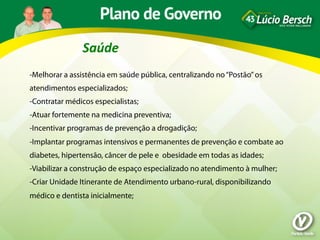 Saúde	
  
-Melhorar a assistência em saúde pública, centralizando no “Postão” os
atendimentos especializados;
-Contratar médicos especialistas;
-Atuar fortemente na medicina preventiva;
-Incentivar programas de prevenção a drogadição;
-Implantar programas intensivos e permanentes de prevenção e combate ao
diabetes, hipertensão, câncer de pele e obesidade em todas as idades;
-Viabilizar a construção de espaço especializado no atendimento à mulher;
-Criar Unidade Itinerante de Atendimento urbano-rural, disponibilizando
médico e dentista inicialmente;
 