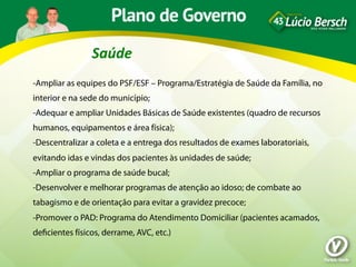 Saúde	
  
-Ampliar as equipes do PSF/ESF – Programa/Estratégia de Saúde da Família, no
interior e na sede do município;
-Adequar e ampliar Unidades Básicas de Saúde existentes (quadro de recursos
humanos, equipamentos e área física);
-Descentralizar a coleta e a entrega dos resultados de exames laboratoriais,
evitando idas e vindas dos pacientes às unidades de saúde;
-Ampliar o programa de saúde bucal;
-Desenvolver e melhorar programas de atenção ao idoso; de combate ao
tabagismo e de orientação para evitar a gravidez precoce;
-Promover o PAD: Programa do Atendimento Domiciliar (pacientes acamados,
deﬁcientes físicos, derrame, AVC, etc.)
 
