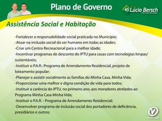 Assistência	
  Social	
  e	
  Habitação	
  
    -Fortalecer a responsabilidade social praticada no Município;
    -Atuar na inclusão social do ser humano em todas as idades;
    -Criar um Centro Recreacional para a melhor idade;
    -Incentivar programas de desconto do IPTU para casas com tecnologias limpas/
    sustentáveis;
    -Instituir o P.A.R.: Programa de Arrendamento Residencial, projeto de
    loteamento popular;
    -Planejar e assistir socialmente as famílias do Minha Casa, Minha Vida;
    -Proporcionar uma melhor e digna condição de vida para todos;
    -Instituir a carência do IPTU, no primeiro ano, aos moradores atrelados ao
    Programa Minha Casa Minha Vida;
    -Instituir o P.A.R. - Programa de Arrendamento Residencial;
    -Desenvolver programa de inclusão social dos portadores de deﬁciência,
    presidiários e outros;
 