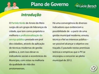 Introdução	
  
O Partido Verde de Arroio do Meio     Há uma convergência de diversos
surgiu de um grupo de lideranças da   indicadores que evidenciam a
cidade, que tem como propósito a      possibilidade de - a partir de uma
melhoria e proﬁssionalização do       gestão municipal moderna, enxuta,
serviço público prestado em prol      técnica e ﬁel ao interesse público –
dos cidadãos, através da aplicação    ser possível alcançar o objetivo ora
de técnicas modernas de gestão        traçado. E pautado nestas premissas
pública, e, com isso elevar os        teóricas e empíricas que o PV se
indicadores sociais e econômicos do   encorajou a concorrer ao pleito
Município, com vistas na melhoria     municipal de 2012.
da qualidade de vida dos
arroiomeenses.
 