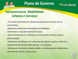 Infraestrutura,	
  Mobilidade	
  
     Urbana	
  e	
  Serviços	
  
 -Constante manutenção de calçadas de passeios em parceria com os
 proprietários;
 -Desenvolver obras que contemplem acessibilidade;
 -Pavimentar as rotas alternativas de escape;
 -Fazer investimentos em melhorias e construção de estradas vicinais e
 pavimentação;
 -Estabelecer um diálogo com o Município de Lajeado visando a melhoria e
 alargamento da “Estrada Velha” que liga os municípios;
 -Reestruturar a entrada e saída da cidade, com planejamento voltado para a
 demanda de veículos à longo prazo;
 