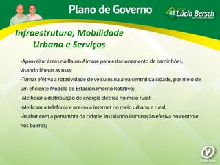 Infraestrutura,	
  Mobilidade	
  
     Urbana	
  e	
  Serviços	
  
 -Aproveitar áreas no Bairro Aimoré para estacionamento de caminhões,
 visando liberar as ruas;
 -Tornar efetiva a rotatividade de veículos na área central da cidade, por meio de
 um eﬁciente Modelo de Estacionamento Rotativo;
 -Melhorar a distribuição de energia elétrica no meio rural;
 -Melhorar a telefonia e acesso a internet no meio urbano e rural;
 -Acabar com a penumbra da cidade, instalando iluminação efetiva no centro e
 nos bairros;
 