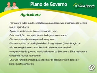 Agricultura	
  
-Fomentar a extensão de escola técnica para incentivar o treinamento técnico
para os agricultores;
-Apoiar as iniciativas sustentáveis no meio rural;
-Criar condições para a permanência do jovem no campo;
-Elaborar o planejamento para safras agrícolas;
-Elaborar o plano de produção de hortifrutigranjeiros (diversiﬁcação de
culturas e orgânicas) e tornar Arroio do Meio auto sustentável;
-Integrar ações de governo municipal através da SMA com o STR e melhorar a
Assistência Técnica ao produtor;
-Criar um fundo municipal para indenizar os agricultores em casos de
problemas ﬁtosanitários;
 