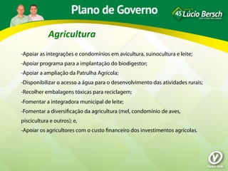 Agricultura	
  
-Apoiar as integrações e condomínios em avicultura, suinocultura e leite;
-Apoiar programa para a implantação do biodigestor;
-Apoiar a ampliação da Patrulha Agrícola;
-Disponibilizar o acesso a água para o desenvolvimento das atividades rurais;
-Recolher embalagens tóxicas para reciclagem;
-Fomentar a integradora municipal de leite;
-Fomentar a diversiﬁcação da agricultura (mel, condomínio de aves,
piscicultura e outros); e,
-Apoiar os agricultores com o custo ﬁnanceiro dos investimentos agrícolas.
 