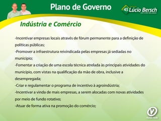 Indústria	
  e	
  Comércio	
  
-Incentivar empresas locais através de fórum permanente para a deﬁnição de
políticas públicas;
-Promover a infraestrutura reivindicada pelas empresas já sediadas no
município;
-Fomentar a criação de uma escola técnica atrelada às principais atividades do
município, com vistas na qualiﬁcação da mão de obra, inclusive a
desempregada;
-Criar e regulamentar o programa de incentivo à agroindústria;
-Incentivar a vinda de mais empresas, a serem alocadas com novas atividades
por meio de fundo rotativo;
-Atuar de forma ativa na promoção do comércio;
 