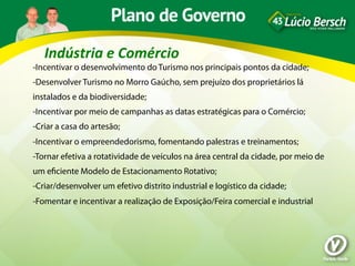 Indústria	
  e	
  Comércio	
  
-Incentivar o desenvolvimento do Turismo nos principais pontos da cidade;
-Desenvolver Turismo no Morro Gaúcho, sem prejuízo dos proprietários lá
instalados e da biodiversidade;
-Incentivar por meio de campanhas as datas estratégicas para o Comércio;
-Criar a casa do artesão;
-Incentivar o empreendedorismo, fomentando palestras e treinamentos;
-Tornar efetiva a rotatividade de veículos na área central da cidade, por meio de
um eﬁciente Modelo de Estacionamento Rotativo;
-Criar/desenvolver um efetivo distrito industrial e logístico da cidade;
-Fomentar e incentivar a realização de Exposição/Feira comercial e industrial
 