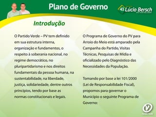 Introdução	
  
O Partido Verde – PV tem deﬁnido        O Programa de Governo do PV para
em sua estrutura interna,               Arroio do Meio está amparado pela
organização e fundamentos, o            Campanha do Partido, Visitas
respeito à soberania nacional, no       Técnicas, Pesquisas de Mídia e
regime democrático, no                  oﬁcializado pelo Diagnóstico das
pluripartidarismo e nos direitos        Necessidades da População.
fundamentais da pessoa humana, na
sustentabilidade, na liberdade,         Tomando por base a lei 101/2000
justiça, solidariedade, dentre outros   (Lei de Responsabilidade Fiscal),
princípios, tendo por base as           propomos para governar o
normas constitucionais e legais.        Município o seguinte Programa de
                                        Governo:
 