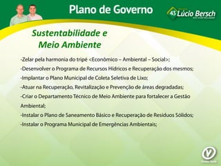 Sustentabilidade	
  e	
  
      Meio	
  Ambiente	
  
-Zelar pela harmonia do tripé <Econômico – Ambiental – Social>;
-Desenvolver o Programa de Recursos Hídricos e Recuperação dos mesmos;
-Implantar o Plano Municipal de Coleta Seletiva de Lixo;
-Atuar na Recuperação, Revitalização e Prevenção de áreas degradadas;
-Criar o Departamento Técnico de Meio Ambiente para fortalecer a Gestão
Ambiental;
-Instalar o Plano de Saneamento Básico e Recuperação de Resíduos Sólidos;
-Instalar o Programa Municipal de Emergências Ambientais;
 