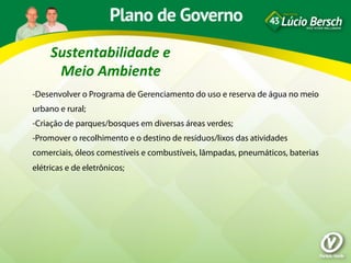 Sustentabilidade	
  e	
  
      Meio	
  Ambiente	
  
-Desenvolver o Programa de Gerenciamento do uso e reserva de água no meio
urbano e rural;
-Criação de parques/bosques em diversas áreas verdes;
-Promover o recolhimento e o destino de resíduos/lixos das atividades
comerciais, óleos comestíveis e combustíveis, lâmpadas, pneumáticos, baterias
elétricas e de eletrônicos;
 