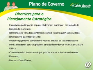 Diretrizes	
  para	
  o	
  
Planejamento	
  Estratégico	
  
-Incentivar a participação popular e lideranças municipais nas tomada de
decisões do município;
-Nortear ações, voltadas ao interesse coletivo e que foquem a criatividade,
participação e qualidade de vida;
-Propor engajamento comunitário, visando práticas de sustentabilidade;
-Proﬁssionalizar os serviços públicos através de modernas técnicas de Gestão
Pública;
-Criar o Conselho Jovem Municipal, para incentivar a formação de novas
lideranças;
-Revisar o Plano Diretor;
 