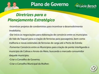 Diretrizes	
  para	
  o	
  
Planejamento	
  Estratégico	
  
-Incentivar projetos de condomínios para incentivar o desenvolvimento
imobiliário;
-Dar início às negociações para elaboração de consórcio entre os municípios
do Vale do Taquari para a criação de ferrovias para passageiros, bem como
melhoria e novas extensões de ferrovias de carga até o Porto de Estrela;
-Fomentar Consórcio entre os Municípios para criação de ponte interligando o
município de Colinas e Arroio do Meio, buscando o mercado consumidor
daquele município;
-Criar o Conselho de Governo;
-Criar o Conselho Municipal da Mulher;
 